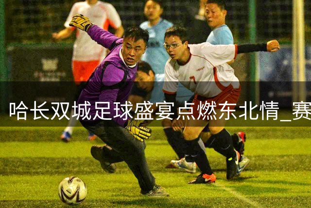 哈长双城足球盛宴点燃东北情 赛场内外见证兄弟情深