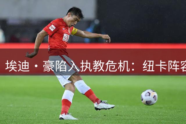 埃迪·豪陷入执教危机：纽卡阵容动荡+转会受阻双重压力