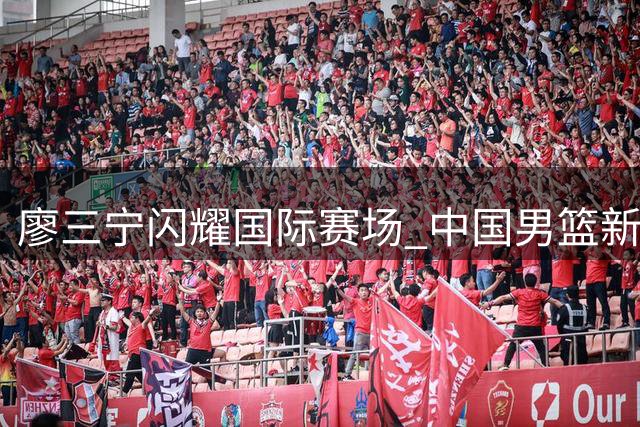 廖三宁闪耀国际赛场 中国男篮新核初现锋芒