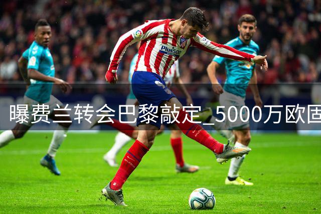 曝费兰转会巴黎敲定 5000万欧固定转会费签5年