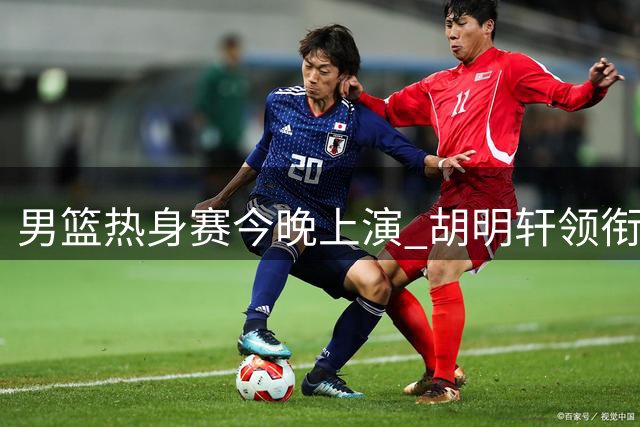 男篮热身赛今晚上演 胡明轩领衔出战乌拉圭