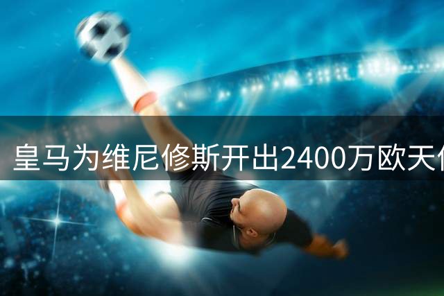 皇马为维尼修斯开出2400万欧天价续约 巴西新星成最大赢家
