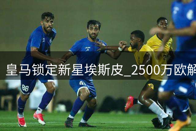 皇马锁定新星埃斯皮 2500万欧解约金条款即将激活