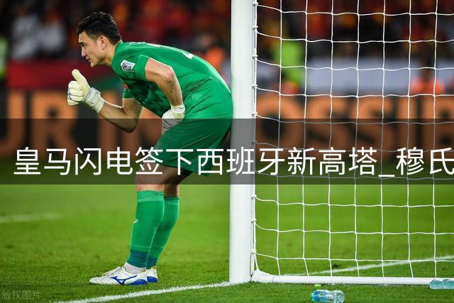 皇马闪电签下西班牙新高塔 穆氏战车能否再现高空轰炸威胁？
