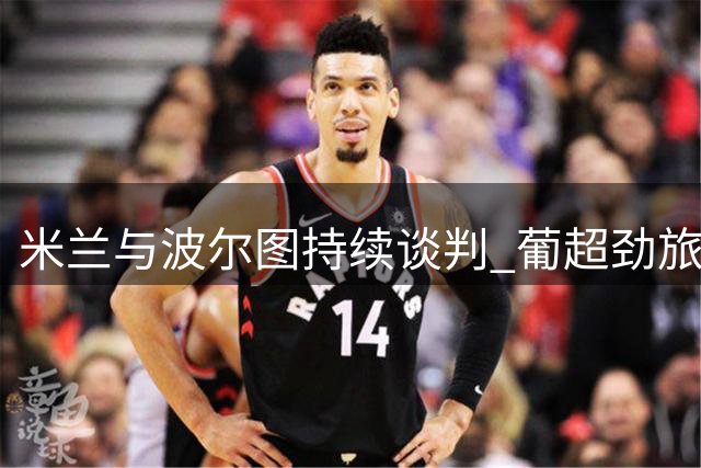 米兰与波尔图持续谈判 葡超劲旅乐观锁定希门尼斯