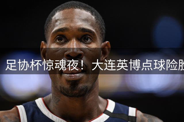 足协杯惊魂夜！大连英博点球险胜河南 吕焯毅勺子点球演砸仍晋级