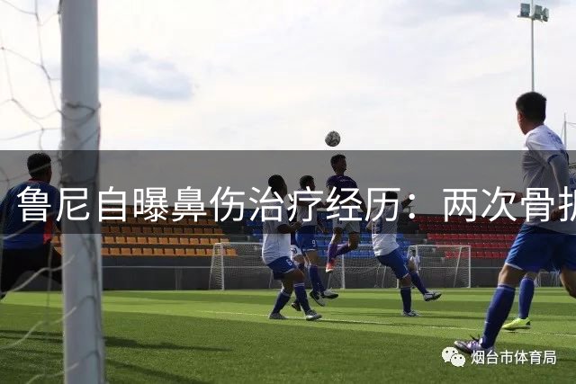 鲁尼自曝鼻伤治疗经历：两次骨折拖延8年手术 现仍需佩戴鼻腔管