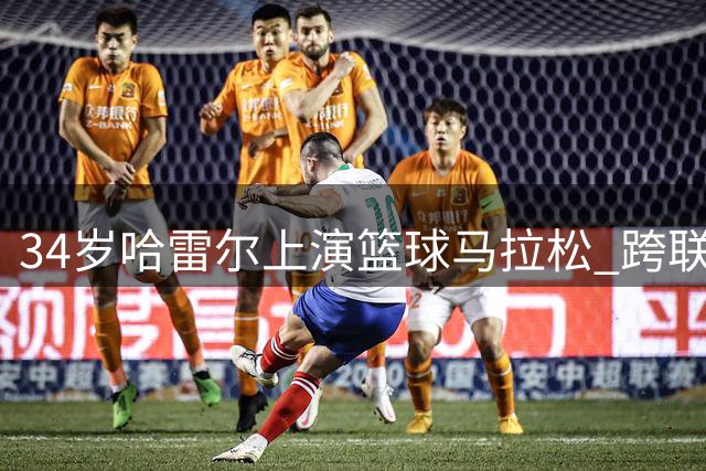 34岁哈雷尔上演篮球马拉松 跨联赛背靠背42分破纪录震撼篮坛